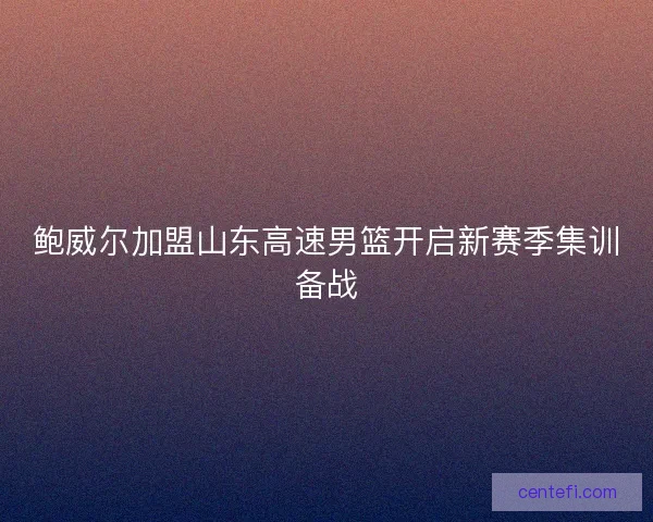鲍威尔加盟山东高速男篮开启新赛季集训备战